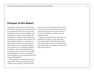 Yale Valley Community Association: Assessment of Cyber Security Risks 4 
The purpose of this report is to assist the 
Yale Valley Community Association (YVCA) 
in assessing the risks to its sensitive digi-tal 
system, security systems and data, and 
to protect the resources that support the 
Association’s mission. These instructions 
are based on an analysis of the threats and 
vulnerabilities inherent in a community 
organization. Threats can come from ex-ternal 
or internal sources and systems in 
use currently can be outdated, inefficient 
or insecure. This report identifies the ar-eas 
where security can be weak and offers 
recommendations on how to strengthen 
the Association’s assets against threats and 
reduce vulnerabilities. 
The Association is responsible for keep-ing 
the data and personal property of its 
members and employees safe from theft, 
harm and misuse. This report will examine 
several areas of the Association’s cyber and 
security infrastructure that were deemed 
necessary of updating, replacement and 
implementation. 
This report will cover functions that are 
initiated by members, staff, and anony-mous 
threat agents and will offer specific 
recommendations on how to mitigate dam-age 
and keep the Association’s constituents 
safe and productive. 
Purpose of this Report 
 