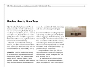 Yale Valley Community Association: Assessment of Cyber Security Risks 5 
Situation: Yale Valley Community Associ-ation 
uses member identity cards that mem-bers 
scan upon entering the facility (Tag 1). It 
was observed several times, that as a member 
scanned the card, the desk attendant would 
quickly glance at the record that appeared on 
the monitor without taking any further action 
to validate the member’s identity. 
The cards are encoded with Format 39 
barcodes, one of the more basic forms of bar-codes 
and also one of the most easily read and 
widely used (“Code 39 Barcode FAQ,” 2014). 
Problems: The cards are handled entirely 
by the member (or impostor) who initiates 
the validation process. The attendant does 
not pay enough attention to what is being 
scanned. Members (impostors) were observed 
freely entering the facility without scanning 
a card. The record linked with the Format 39 
code does not contain a photo (Tag 2). 
Recommendations: Install a gate (barrier) 
so that entry cannot be gained to the facility 
without stopping at the desk and being grant-ed 
access by the attendant after the card has 
been scanned and verified. Install a working 
camera to capture the image of the member. 
Photos should be of good quality and should 
be updated yearly or when the member’s ap-pearance 
changes dramatically. 
Change the format of the scan card to a 
card that contains a photo and holographic 
overlaminates, such as the AlphaCard (“ID 
Card Security,” 2014). 
Do not include any information on 
the card that can be revealed by a smart-phone 
barcode reader. The Department of 
(Tag 1) 
Member Identity Scan Tags 
 