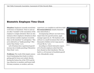 Yale Valley Community Association: Assessment of Cyber Security Risks 7 
Situation: Employees currently record their 
work hours on timesheets. Times in and out 
are often “rounded” to the convenience of the 
employee or simply estimated. There are also 
instances where employees will phone in their 
time and have another employee record the 
times on the timesheet “in anticipation.” This 
act is referred to as “buddy punching” (“Bio-metric 
Time Clocks,” n.d.). 
74% of business have experienced payroll 
increase due to buddy punching (“Biometrics 
Time Clock,” n.d.). 
Problems: The result of this largely unmon-itored 
timekeeping chore leads to workers 
getting paid for hours not worked, thereby 
hurting the bottom line of the YVCA and do-ing 
a disservice to members and honest staff. 
On many occasions, co-workers, and even 
supervisors, are complicit in work-hour theft. 
Recommendations: Install a biometric 
time clock (Clock 1). 
Accompanying software can track times, 
import data into payroll systems, apply 
manager approval, etc. The hardware and 
software is a small investment that will save 
thousands of dollars in lost wage payouts. 
(“Count Me In,” n.d.). 
According to a Harris Interactive report, 
21% of hourly employees admit that they 
have cheated on their timesheets. This can 
lead to a 1.2% increase in fraudulent payroll 
costs. (Kossakoski, 2009). 
Biometric Employee Time Clock 
(Clock 1) 
 