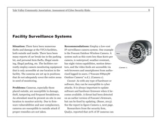 Yale Valley Community Association: Assessment of Cyber Security Risks 8 
Situation: There have been numerous 
thefts and damage at the YVCA facilities, 
both outside and inside. There have been 
many reports of car break-ins in the parking 
lot, and personal item thefts, illegal smok-ing, 
illegal parking, etc. The facilities cur-rently 
employ camera monitoring equipment 
that is only accessible at one location in the 
facility. The cameras are set up in positions 
that do not adequately cover the entire areas 
in need of monitoring. 
Problems: Cameras, especially those 
placed outside, are susceptible to damage, 
theft, tampering and frequent breakdowns. 
An attendant must be present on-site in one 
location to monitor activity. Due to firm-ware 
vulnerabilities and user complacency, 
cameras are susceptible to outside attack if 
proper remedies are not taken. 
Recommendations: Employ a low-cost 
IP surveillance camera system. One example 
is the Foscam Outdoor Wireless Camera. A 
system such as this costs less than $200 per 
camera, is waterproof, weather-resistant, 
has night vision capabilities, motion detec-tors, 
and the video feeds are accessible via 
web browsers and smartphones from autho-rized 
logged-in users. (“Foscam FI8905W 
Outdoor Camera” n.d.). (Camera 1). 
Caveat: As with any type of hardware or 
software, they can be susceptible to cyber 
attacks. It is always important to update 
software and hardware firmware when it be-comes 
available. A threat had been detected 
on an earlier version of Foscam’s firmware, 
but can be fixed by updating. (Basse, 2013). 
See the report in figure Camera 2, next page. 
Researchers from the security firm, 
Qualys, reported that 20% of IP cameras can 
Facility Surveillance Systems 
(Camera 1) 
 