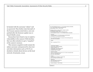 Yale Valley Community Association: Assessment of Cyber Security Risks 9 
Re: [CVE-REQUEST] Foscam <= 11.37.2.48 path traversal vulnerability 
From: Frederic BASSE (basse.fredericgmail.com) 
Date: Wed Mar 13 2013 - 10:01:47 CDT 
Messages sorted by: [ date ] [ thread ] [ subject ] [ author ] 
CVE Assigned: CVE-2013-2560. 
2013/3/2 Frederic BASSE <basse.fredericgmail.com>: 
> [CVE-REQUEST] Foscam <= 11.37.2.48 path traversal vulnerability 
> _______________________________________________________________________ 
> Summary: 
> Foscam firmware <= 11.37.2.48 is prone to a path traversal 
> vulnerability in the embedded web interface. 
> 
> The unauthenticated attacker can access to the entire filesystem and 
> steal web & wifi credentials. 
> _______________________________________________________________________ 
> Details: 
> 
> GET //../proc/kcore HTTP/1.0 
> 
> 
> ____________________________________________________________________ 
> CVSS Version 2 Metrics: 
> Access Vector: Network exploitable 
> Access Complexity: Low 
> Authentication: Not required to exploit 
> Confidentiality Impact: Complete 
> Availability Impact: Complete 
> _______________________________________________________________________ 
> Disclosure Timeline: 
> 2013-01-18 Vendor fixed the issue in fw 11.37.2.49; no security notice 
> 2013-02-21 Vulnerability found 
> 2013-03-01 Public advisory 
> _______________________________________________________________________ 
> Solution: 
> A new firmware is available on vendor’s site: 
> http://www.foscam.com/down3.aspx 
> _______________________________________________________________________ 
> References: 
> http://code.google.com/p/bflt-utils/ 
> http://wiki.openipcam.com/ 
> _______________________________________________________________________ 
> Arnaud Calmejane - Frederic Basse 
(Camera 2) 
be hacked with the username “admin” and 
no password. They further state that 99% of 
the Foscam cameras noted above, were not 
patched after the firmware update was re-leased 
(Smith, 2013). 
Researchers have found a way to exploit a 
vulnerability in the camera’s Web interface 
that can allow attackers to get a “snapshot” 
of the camera’s memory. 
This memory snapshot would contain the 
admin username and password in clear text 
and other information such as Wi-Fi cre-dentials 
or details about devices on the local 
network. (Constantin, 2013). 
 