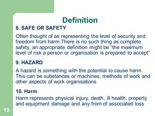 10
8. SAFE OR SAFETY
Often thought of as representing the level of security and
freedom from harm.There is no such thing as complete
safety, an appropriate definition might be “the maximum
level of risk a person or organisation is prepared to accept”
9. HAZARD
A hazard is something with the potential to cause harm.
This can be substances or machines, methods of work and
other aspects of work organisations
10. Harm
Harm represents physical injury, death, ill health, property
and equipment damage and any from of associated loss
Definition
 