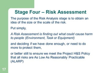 17
The purpose of the Risk Analysis stage is to obtain an
idea of the size or the scale of the risk.
Put simply,
A Risk Assessment is finding out what could cause harm
to people (Environment, Task or Equipment)
and deciding if we have done enough, or need to do
more to protect them,
or better still to ensure we meet the Project H&S Policy
that all risks are As Low As Reasonably Practicable
(ALARP)
Stage Four – Risk Assessment
 