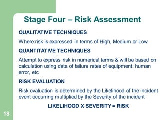 18
QUALITATIVE TECHNIQUES
Where risk is expressed in terms of High, Medium or Low
QUANTITATIVE TECHNIQUES
Attempt to express risk in numerical terms & will be based on
calculation using data of failure rates of equipment, human
error, etc
RISK EVALUATION
Risk evaluation is determined by the Likelihood of the incident
event occurring multiplied by the Severity of the incident
LIKELIHOOD X SEVERITY = RISK
Stage Four – Risk Assessment
 