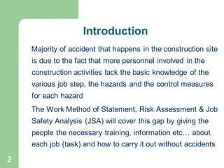 2
Majority of accident that happens in the construction site
is due to the fact that more personnel involved in the
construction activities lack the basic knowledge of the
various job step, the hazards and the control measures
for each hazard
The Work Method of Statement, Risk Assessment & Job
Safety Analysis (JSA) will cover this gap by giving the
people the necessary training, information etc… about
each job (task) and how to carry it out without accidents
Introduction
 