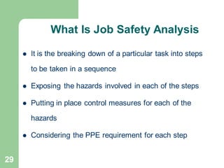 29
What Is Job Safety Analysis
⚫ It is the breaking down of a particular task into steps
to be taken in a sequence
⚫ Exposing the hazards involved in each of the steps
⚫ Putting in place control measures for each of the
hazards
⚫ Considering the PPE requirement for each step
 