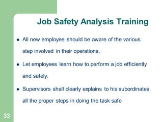 33
Job Safety Analysis Training
⚫ All new employee should be aware of the various
step involved in their operations.
⚫ Let employees learn how to perform a job efficiently
and safely.
⚫ Supervisors shall clearly explains to his subordinates
all the proper steps in doing the task safe
 