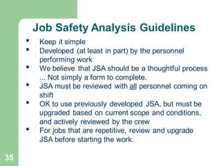 35
• Keep it simple
• Developed (at least in part) by the personnel
performing work
• We believe that JSA should be a thoughtful process
... Not simply a form to complete.
• JSA must be reviewed with all personnel coming on
shift
• OK to use previously developed JSA, but must be
upgraded based on current scope and conditions,
and actively reviewed by the crew
• For jobs that are repetitive, review and upgrade
JSA before starting the work.
Job Safety Analysis Guidelines
 