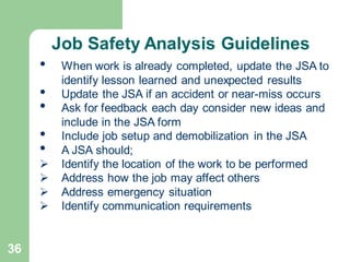 36
• When work is already completed, update the JSA to
identify lesson learned and unexpected results
• Update the JSA if an accident or near-miss occurs
• Ask for feedback each day consider new ideas and
include in the JSA form
• Include job setup and demobilization in the JSA
• A JSA should;
➢ Identify the location of the work to be performed
➢ Address how the job may affect others
➢ Address emergency situation
➢ Identify communication requirements
Job Safety Analysis Guidelines
 