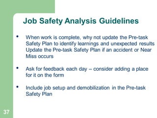 37
• When work is complete, why not update the Pre-task
Safety Plan to identify learnings and unexpected results
Update the Pre-task Safety Plan if an accident or Near
Miss occurs
• Ask for feedback each day – consider adding a place
for it on the form
• Include job setup and demobilization in the Pre-task
Safety Plan
Job Safety Analysis Guidelines
 