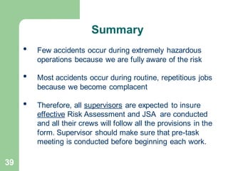 39
• Few accidents occur during extremely hazardous
operations because we are fully aware of the risk
• Most accidents occur during routine, repetitious jobs
because we become complacent
• Therefore, all supervisors are expected to insure
effective Risk Assessment and JSA are conducted
and all their crews will follow all the provisions in the
form. Supervisor should make sure that pre-task
meeting is conducted before beginning each work.
Summary
 