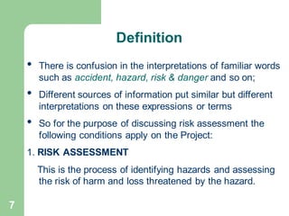 7
• There is confusion in the interpretations of familiar words
such as accident, hazard, risk & danger and so on;
• Different sources of information put similar but different
interpretations on these expressions or terms
• So for the purpose of discussing risk assessment the
following conditions apply on the Project:
1. RISK ASSESSMENT
This is the process of identifying hazards and assessing
the risk of harm and loss threatened by the hazard.
Definition
 