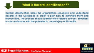 HSE Practitioners- YouTube Channel HSE Practitioners
What is Hazard Identification??
Hazard identification helps the organization recognize and understand
hazards in the workplace in order to plan how to eliminate them and
reduce risks. The process should identify work-related sources, situations
or circumstances with the potential to cause injury or ill-health.
 