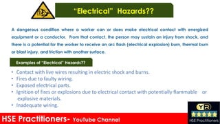 • Contact with live wires resulting in electric shock and burns.
• Fires due to faulty wiring.
• Exposed electrical parts.
• Ignition of fires or explosions due to electrical contact with potentially flammable or
explosive materials.
• Inadequate wiring.
HSE Practitioners- YouTube Channel HSE Practitioners
A dangerous condition where a worker can or does make electrical contact with energized
equipment or a conductor. From that contact, the person may sustain an injury from shock, and
there is a potential for the worker to receive an arc flash (electrical explosion) burn, thermal burn
or blast injury. and friction with another surface.
Examples of “Electrical” Hazards??
“Electrical” Hazards??
 