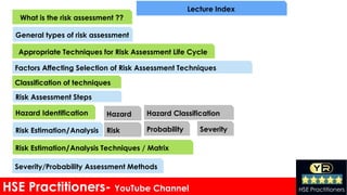 HSE Practitioners- YouTube Channel HSE Practitioners
What is the risk assessment ??
General types of risk assessment
Appropriate Techniques for Risk Assessment Life Cycle
Factors Affecting Selection of Risk Assessment Techniques
Classification of techniques
Risk Assessment Steps
Hazard Identification
Risk Estimation/Analysis
Hazard Hazard Classification
Risk Probability Severity
Risk Estimation/Analysis Techniques / Matrix
Severity/Probability Assessment Methods
Lecture Index
 