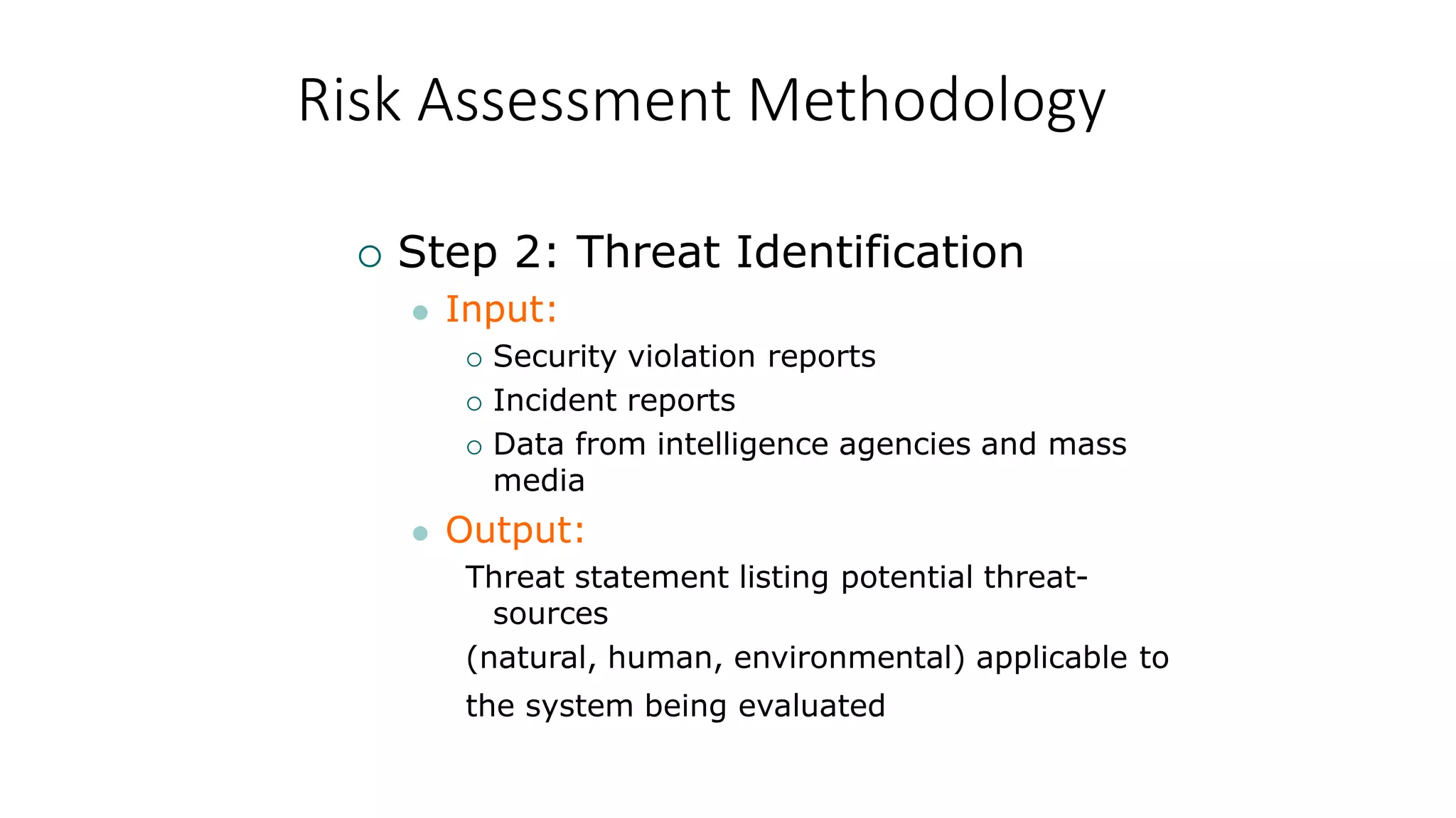 Risk Assessment Methodology
 Step 2: Threat Identification
 Input:
 Security violation reports
 Incident reports
 Data from intelligence agencies and mass
media
 Output:
Threat statement listing potential threat-
sources
(natural, human, environmental) applicable to
the system being evaluated
 