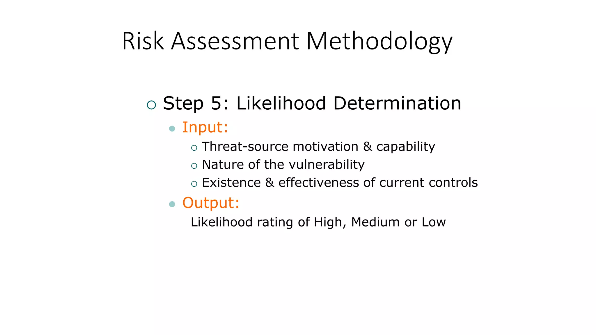 Risk Assessment Methodology
 Step 5: Likelihood Determination
 Input:
 Threat-source motivation & capability
 Nature of the vulnerability
 Existence & effectiveness of current controls
 Output:
Likelihood rating of High, Medium or Low
 