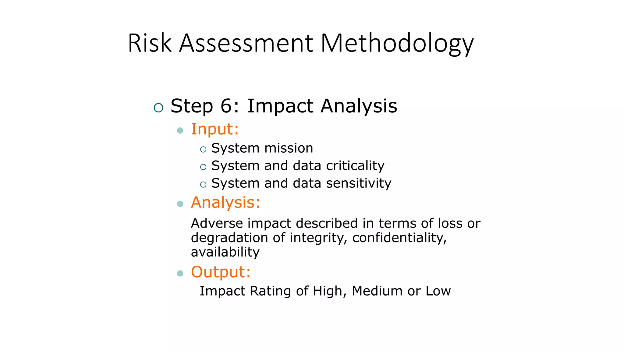 Risk Assessment Methodology
 Step 6: Impact Analysis
 Input:
 System mission
 System and data criticality
 System and data sensitivity
 Analysis:
Adverse impact described in terms of loss or
degradation of integrity, confidentiality,
availability
 Output:
Impact Rating of High, Medium or Low
 