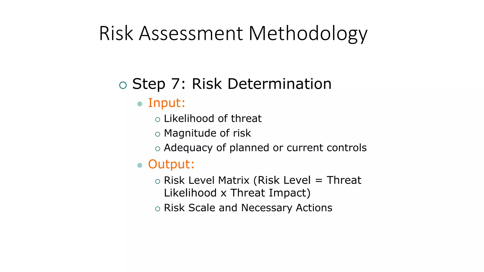 Risk Assessment Methodology
 Step 7: Risk Determination
 Input:
 Likelihood of threat
 Magnitude of risk
 Adequacy of planned or current controls
 Output:
 Risk Level Matrix (Risk Level = Threat
Likelihood x Threat Impact)
 Risk Scale and Necessary Actions
 