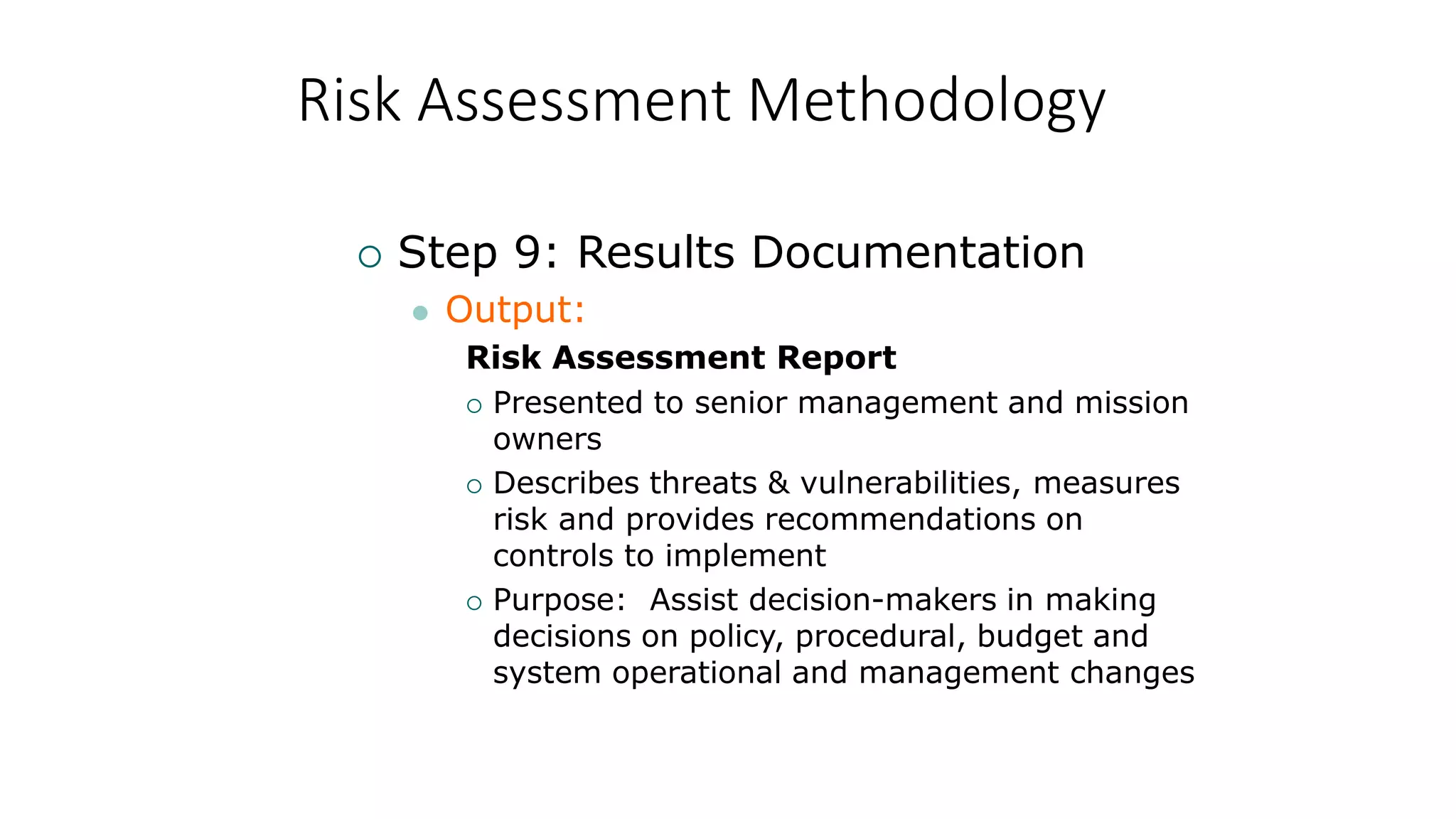 Risk Assessment Methodology
 Step 9: Results Documentation
 Output:
Risk Assessment Report
 Presented to senior management and mission
owners
 Describes threats & vulnerabilities, measures
risk and provides recommendations on
controls to implement
 Purpose: Assist decision-makers in making
decisions on policy, procedural, budget and
system operational and management changes
 
