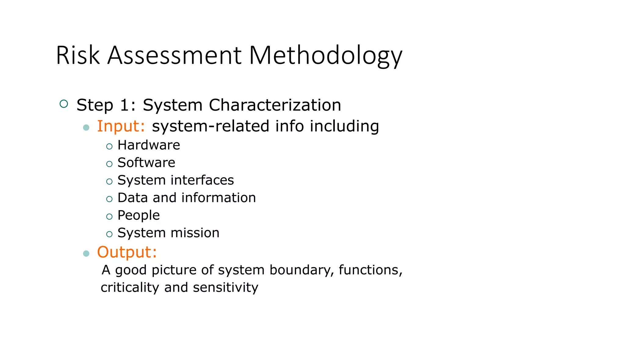 Risk Assessment Methodology
 Step 1: System Characterization
 Input: system-related info including
 Hardware
 Software
 System interfaces
 Data and information
 People
 System mission
 Output:
A good picture of system boundary, functions,
criticality and sensitivity
 