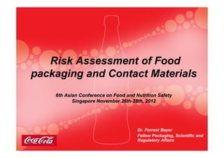 Risk Assessment of FoodRisk Assessment of Food
packaging and Contact Materialspackaging and Contact Materialspackaging and Contact Materialspackaging and Contact Materials
6th Asian Conference on Food and Nutrition Safety6th Asian Conference on Food and Nutrition Safety
Singapore November 26thSingapore November 26th--28th, 201228th, 2012
Dr. Forrest Bayer
Fellow Packaging, Scientific and
Regulatory Affairs
 