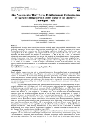 Journal of Natural Sciences Research www.iiste.org 
ISSN 2224-3186 (Paper) ISSN 2225-0921 (Online) 
Vol.4, No.16, 2014 
Risk Assessment of Heavy Metal Distribution and Contamination 
of Vegetables Irrigated with Storm Water in the Vicinity of 
Chandigarh, India 
Neelam Sidhu (Corresponding author) 
Department of Environment Studies,Panjab University,Chandigarh,India,160014 
Email:neelamsidhu87@gmail.com 
,Madhuri Rishi 
Department of Environment Studies,Panjab University,Chandigarh,India,160014 
Email:madhuririshi@gmail.com 
Samriddhi Chauhan 
Department of Environment Studies,Panjab University,Chandigarh,India,160014 
Email:samriddhi21@gmail.com 
Abstract 
Bioaccumulation of heavy metal in vegetables resulting from the storm water irrigation and subsequently to the 
food chain is a cause of serious concern due to potential human health risk. This study was conducted to analyze 
the metal content of some vegetables and their toxicological implication. Samples of the irrigation water and 
edible portion of all the vegetables both irrigated with the sewage contaminated water and ground water 
(reference site) were collected and analyzed for heavy metals (As, Pb, Ni, Cd, Cr, Zn and Co). The results 
indicate that heavy metal concentrations were several fold higher in all the collected samples from wastewater 
irrigated site compared to the clean water irrigated ones. Statistical analyses of storm water samples for heavy 
metals followed the trend of Ni>Mn>Cd .Analysis of the vegetables collected at polluted sites showed that for Ni 
57.1%, for Cd 35.7% and for Cr 28.5% of samples, concentration exceeded PFA (1954) limits. The study 
suggests that storm water irrigation led to accumulation of heavy metals in vegetables causing potential health 
risk to the consumers. 
Keywords: Storm water, Heavy metals, Sewage, Vegetables, PFA 
1. Introduction 
Runoff pollution occurs every time rain or snowmelt flows across the ground and picks up contaminants. It 
occurs on farms or other agricultural sites, where the water carries away fertilizers, pesticides and sediment from 
cropland or pastureland. It occurs during forestry operations (particularly along timber roads) where water 
carries away sediment, nutrients and other materials associated with that sediment, from land which no longer 
has enough living vegetation to hold soil in place. Storm water carries away a wide variety of contaminants as it 
runs across rooftops, roads, parking lots, baseball, construction sites, golf courses, lawns and other surfaces in 
our cities and suburbs. 
Long-term application of treated and untreated waste water resulted in significant buildup of heavy 
metals in soil (Khan et al., 2008; Gosh et al., 2012) and in vegetables and cereals and their subsequent transfer to 
food chain causing potential health risk to consumers (Singh et al., 2010;Gupta et al., 2011). Heavy metal 
concentration in plants grown in wastewater-irrigated soils were significantly higher than in plants grown in the 
reference soil (Khan et al., 2008; Singh et al., 2010; Gupta et al., 2011). In urban areas of many (developing) 
countries, urban and periurban agriculture depends, at least to some extent, on wastewater as a source of 
irrigation. Metals are an indispensable part of our environment and play positive role in various biological 
processes such as signaling, homeostasis and enzyme catalysis. However, at higher concentration, they tend to 
have toxic effects. Heavy metals impede functioning of liver, brain and lungs showing characteristic symptoms 
since they are prone to bioaccumulation and biomagnification along food chain. Vegetables growing around 
heavy metal threatened areas are at higher risk of accumulating toxic levels of heavy metals. Through bio-magnification, 
consumption of root vegetables adversely affects the synthesis of haem in the blood of human 
beings (Gallacher et al., 1984). Usually, the root values of heavy metals are one to two orders of magnitude 
higher than the shoot values. Whatever the amount accumulated by leafy and root/ tuber vegetables, there is a 
fare chance of direct entry into human diet (Kisku et al., 2000). 
Frequent changes in land use pattern to bring more area under urbanization, developmental activities in 
peripheral zone and deforestation are leading to land degradation and deteriorating environmental quality in the 
Union Territory of Chandigarh. These have resulted changes in the land use pattern and degradation of surface 
and subsurface water regimes. The waste generated in the city goes directly into the storm water drains which in 
57 
 