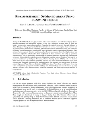 International Journal of Artificial Intelligence & Applications (IJAIA) Vol. 6, No. 2, March 2015
DOI : 10.5121/ijaia.2015.6203 37
RISK ASSESSMENT OF MINED AREAS USING
FUZZY INFERENCE
Salem S. M. Khalifa1
, Kamarudin Saadan2
and Norita Md. Norwawi3
1,2,3
Universiti Sains Islam Malaysia, Faculty of Science & Technology, Bandar BaruNilai,
71800 Nilai, Negeri Sembilan, Malaysia
ABSTRACT
During the World War I ,II over fifty countries in the world today have been inherited a legacy of anti-
personnel landmines and unexploded ordnance (UXO) which represents a major threat to lives, and
hinders reconstruction and development efforts. Landmines have specific properties that make it harder to
detect .Therefore; these properties lead landmine detectors to become more complex. Many examples can
be found to address the increasing complexity of Landmines detection; unfortunately, these new techniques
are high of cost and need experts to deal with it. Many developing countries face financial difficulties to get
advanced technologies for detection landmines such as Robotic systems, this due to their high cost, use and
maintenance difficulties which makes them unaffordable to these countries. The safety of operators,
transportability, ease of maintenance and operation are the most factors that must take into consideration
to improve the applicability and effectiveness of landmines tracking systems.The aim of the study is to
proposed architecture of Intelligent Wireless Landmines Tracking System (IWLTS) with new decision
model based on fuzzy logic.To find an affordable, light and easy to use alternative which meet users’ needs
to protect and warn them from the risk of landmines during practice their lives, we suggested the design
and development of Fuzzy Inference Model for IWLTS using Smart Phone.Fuzzy model require three step
which are definitions of Linguistic Variable and fuzzy sets, determine fuzzy rules and the process of Fuzzy
Inference.Designed Fuzzy Inference Model gives both: Landmine risk value in percentage and alert to
avoid that risk.
KEYWORDS: Fuzzy logic, Membership Function, Fuzzy Rule, Fuzzy Inference System, Matlab,
Landmines, Risk Assessment
1. Introduction
One of the biggest problems that faced many countries and affects civilians and soldiers
throughout the world in recent years is landmines. There are a lot of countries around the world
suffer from the problem of mines, unfortunately there is no official report to detect the number of
mines planted in the world, but it is estimated by the United Nations to be at least 100 million
land mines may to be currently active in the world [1].Millions of people who live in slums where
there are few other sources of income depend on the careers related to animal agriculture. Thus,
these people are threatened by many of dangers during their life. Children often work in
agriculture and grazing sheep to help their families under difficult conditions which creates
serious problems and may put them at risk of landmines. Even in places where wars happened
long ago, people can still be exposed to threats from landmines.
 