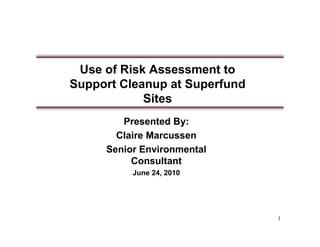 Use of Risk Assessment to
Support Cleanup at Superfund
            Sites
        Presented By:
       Claire Marcussen
     Senior Environmental
          Consultant
          June 24, 2010




                               1
 