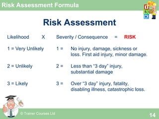 © Trainer Courses Ltd
14
Risk Assessment Formula
Risk Assessment
Likelihood X Severity / Consequence = RISK
1 = Very Unlikely 1 = No injury, damage, sickness or
loss. First aid injury, minor damage.
2 = Unlikely 2 = Less than “3 day” injury,
substantial damage
3 = Likely 3 = Over “3 day” injury, fatality,
disabling illness, catastrophic loss.
 