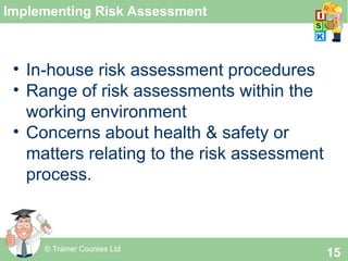 © Trainer Courses Ltd
15
Implementing Risk Assessment
• In-house risk assessment procedures
• Range of risk assessments within the
working environment
• Concerns about health & safety or
matters relating to the risk assessment
process.
 