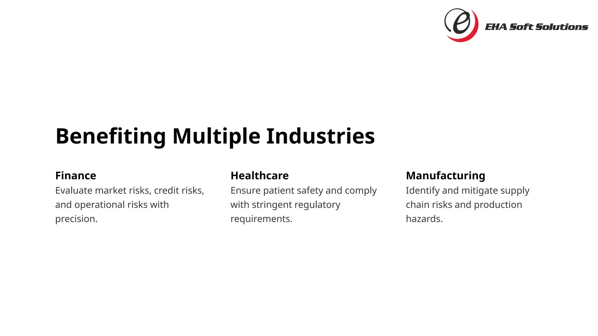 Benefiting Multiple Industries
Finance
Evaluate market risks, credit risks,
and operational risks with
precision.
Healthcare
Ensure patient safety and comply
with stringent regulatory
requirements.
Manufacturing
Identify and mitigate supply
chain risks and production
hazards.
 