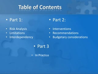 Table of Contents
• Part 1:
• Risk Analysis
• Limitations
• Interdependency
• Part 3
• In Practice
• Part 2:
• Interventions
• Recommendations
• Budgetary considerations
 