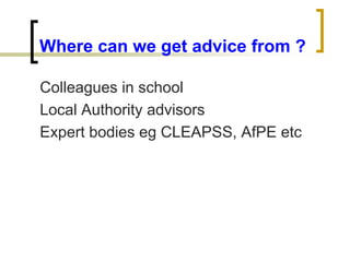 Where can we get advice from ?
Colleagues in school
Local Authority advisors
Expert bodies eg CLEAPSS, AfPE etc
 