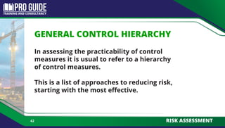 GENERAL CONTROL HIERARCHY
In assessing the practicability of control
measures it is usual to refer to a hierarchy
of control measures.
This is a list of approaches to reducing risk,
starting with the most effective.
42 RISK ASSESSMENT
 