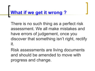What if we get it wrong ?
There is no such thing as a perfect risk
assessment. We all make mistakes and
have errors of judgement, once you
discover that something isn’t right, rectify
it.
Risk assessments are living documents
and should be amended to move with
progress and change.
 
