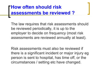 How often should risk
assessments be reviewed ?
The law requires that risk assessments should
be reviewed periodically, it is up to the
employer to decide on frequency (most risk
assessments are reviewed annually at least).
Risk assessments must also be reviewed if
there is a significant incident or major injury eg
person is sent to hospital, has time off, or the
circumstances / setting etc have changed.
 
