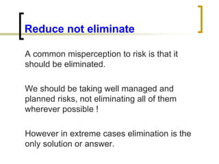 Reduce not eliminate
A common misperception to risk is that it
should be eliminated.
We should be taking well managed and
planned risks, not eliminating all of them
wherever possible !
However in extreme cases elimination is the
only solution or answer.
 