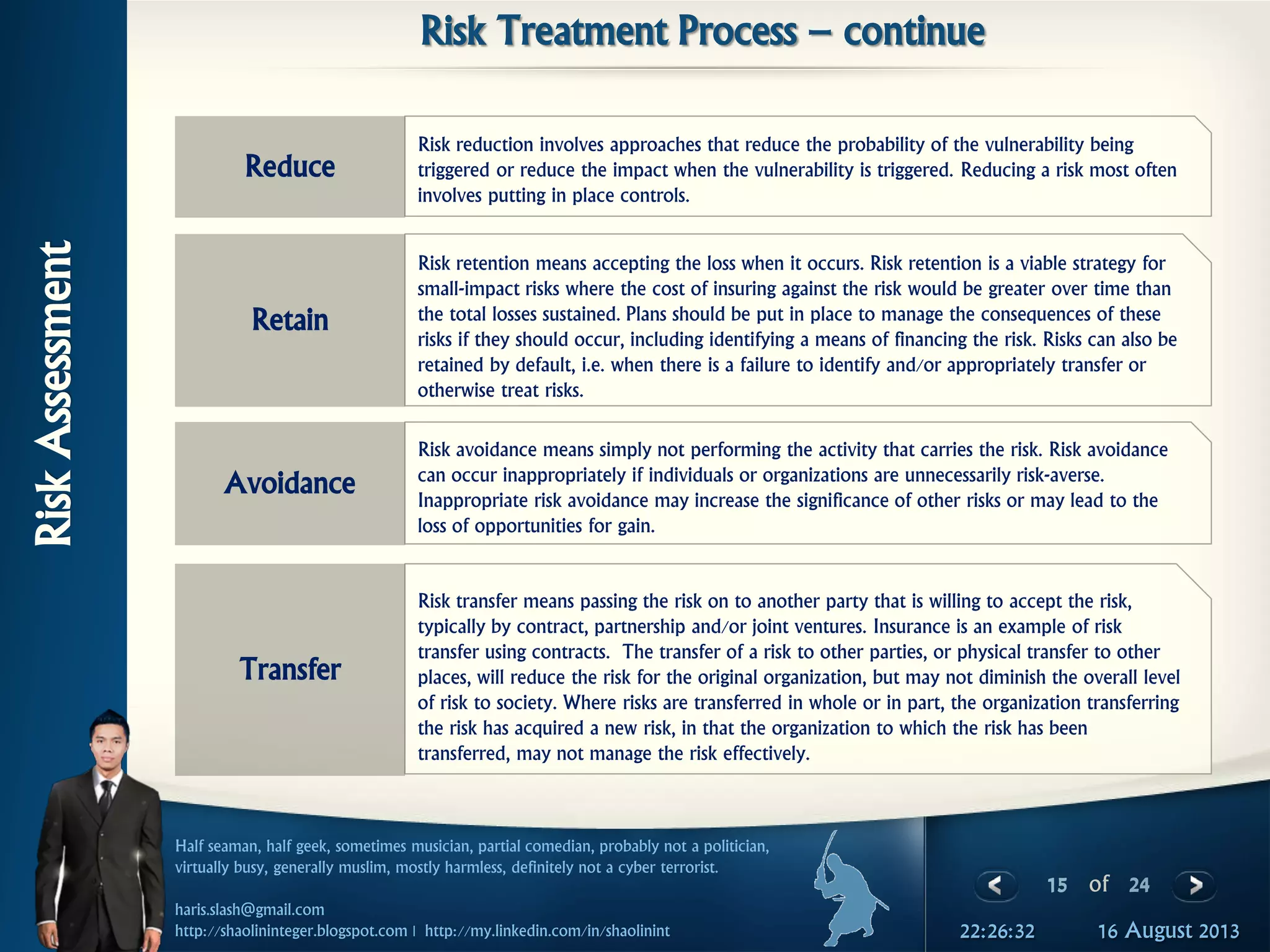 15 of 24
Half seaman, half geek, sometimes musician, partial comedian, probably not a politician,
virtually busy, generally muslim, mostly harmless, definitely not a cyber terrorist.
haris.slash@gmail.com
http://shaolininteger.blogspot.com | http://my.linkedin.com/in/shaolinint 16 August 201322:26:32
RiskAssessment
Risk Treatment Process – continue
Risk reduction involves approaches that reduce the probability of the vulnerability being
triggered or reduce the impact when the vulnerability is triggered. Reducing a risk most often
involves putting in place controls.
Reduce
Risk retention means accepting the loss when it occurs. Risk retention is a viable strategy for
small-impact risks where the cost of insuring against the risk would be greater over time than
the total losses sustained. Plans should be put in place to manage the consequences of these
risks if they should occur, including identifying a means of financing the risk. Risks can also be
retained by default, i.e. when there is a failure to identify and/or appropriately transfer or
otherwise treat risks.
Retain
Risk avoidance means simply not performing the activity that carries the risk. Risk avoidance
can occur inappropriately if individuals or organizations are unnecessarily risk-averse.
Inappropriate risk avoidance may increase the significance of other risks or may lead to the
loss of opportunities for gain.
Avoidance
Risk transfer means passing the risk on to another party that is willing to accept the risk,
typically by contract, partnership and/or joint ventures. Insurance is an example of risk
transfer using contracts. The transfer of a risk to other parties, or physical transfer to other
places, will reduce the risk for the original organization, but may not diminish the overall level
of risk to society. Where risks are transferred in whole or in part, the organization transferring
the risk has acquired a new risk, in that the organization to which the risk has been
transferred, may not manage the risk effectively.
Transfer
 