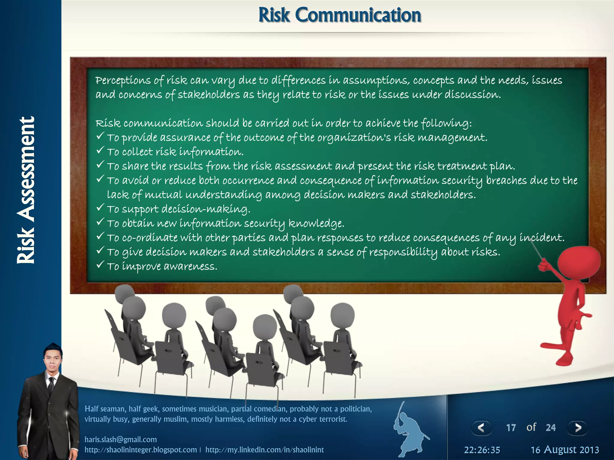 17 of 24
Half seaman, half geek, sometimes musician, partial comedian, probably not a politician,
virtually busy, generally muslim, mostly harmless, definitely not a cyber terrorist.
haris.slash@gmail.com
http://shaolininteger.blogspot.com | http://my.linkedin.com/in/shaolinint 16 August 201322:26:35
RiskAssessment
Risk Communication
Perceptions of risk can vary due to differences in assumptions, concepts and the needs, issues
and concerns of stakeholders as they relate to risk or the issues under discussion.
Risk communication should be carried out in order to achieve the following:
 To provide assurance of the outcome of the organization's risk management.
 To collect risk information.
 To share the results from the risk assessment and present the risk treatment plan.
 To avoid or reduce both occurrence and consequence of information security breaches due to the
lack of mutual understanding among decision makers and stakeholders.
 To support decision-making.
 To obtain new information security knowledge.
 To co-ordinate with other parties and plan responses to reduce consequences of any incident.
 To give decision makers and stakeholders a sense of responsibility about risks.
 To improve awareness.
 