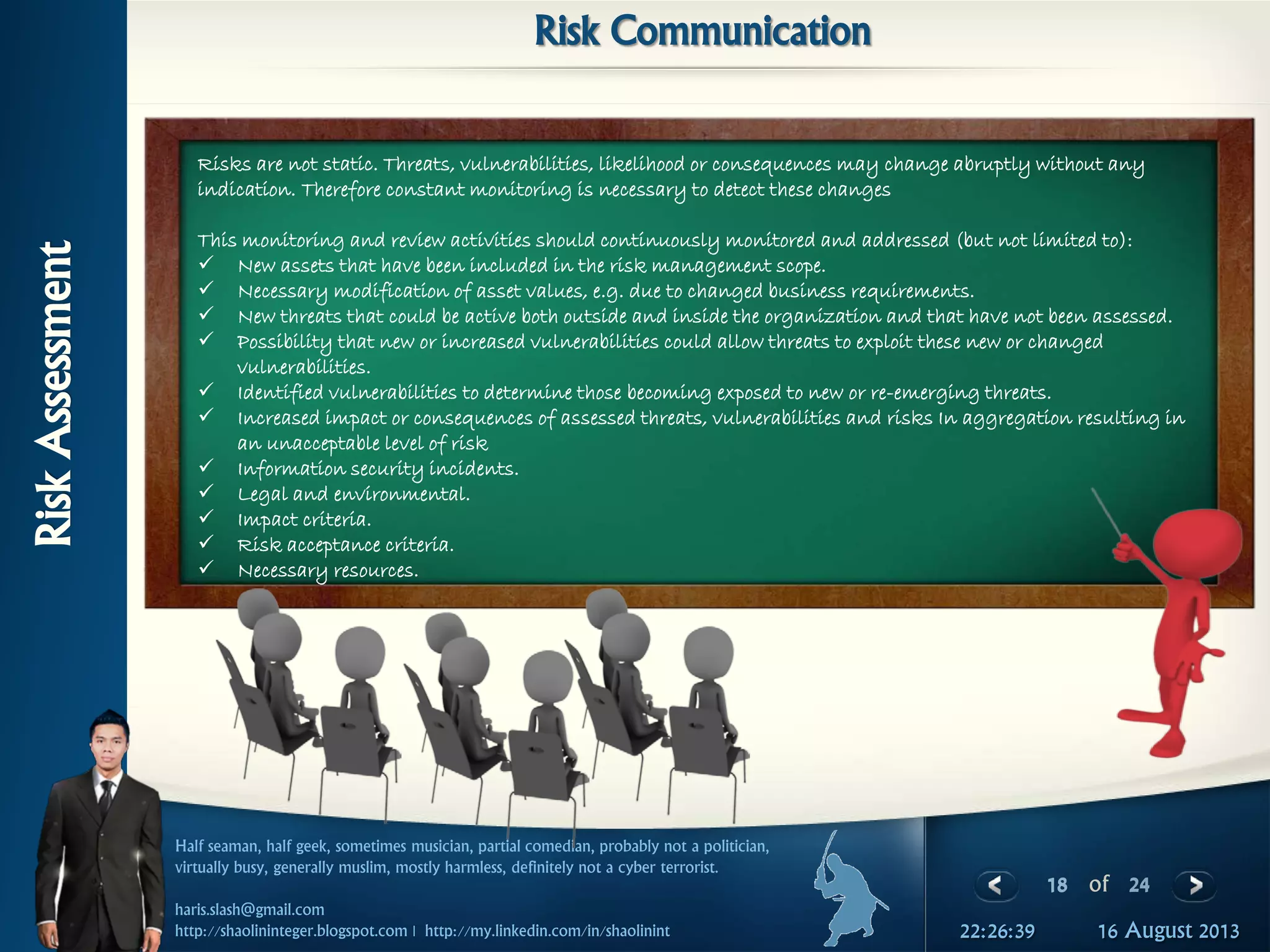 18 of 24
Half seaman, half geek, sometimes musician, partial comedian, probably not a politician,
virtually busy, generally muslim, mostly harmless, definitely not a cyber terrorist.
haris.slash@gmail.com
http://shaolininteger.blogspot.com | http://my.linkedin.com/in/shaolinint 16 August 201322:26:39
RiskAssessment
Risk Communication
Risks are not static. Threats, vulnerabilities, likelihood or consequences may change abruptly without any
indication. Therefore constant monitoring is necessary to detect these changes
This monitoring and review activities should continuously monitored and addressed (but not limited to):
 New assets that have been included in the risk management scope.
 Necessary modification of asset values, e.g. due to changed business requirements.
 New threats that could be active both outside and inside the organization and that have not been assessed.
 Possibility that new or increased vulnerabilities could allow threats to exploit these new or changed
vulnerabilities.
 Identified vulnerabilities to determine those becoming exposed to new or re-emerging threats.
 Increased impact or consequences of assessed threats, vulnerabilities and risks In aggregation resulting in
an unacceptable level of risk
 Information security incidents.
 Legal and environmental.
 Impact criteria.
 Risk acceptance criteria.
 Necessary resources.
 