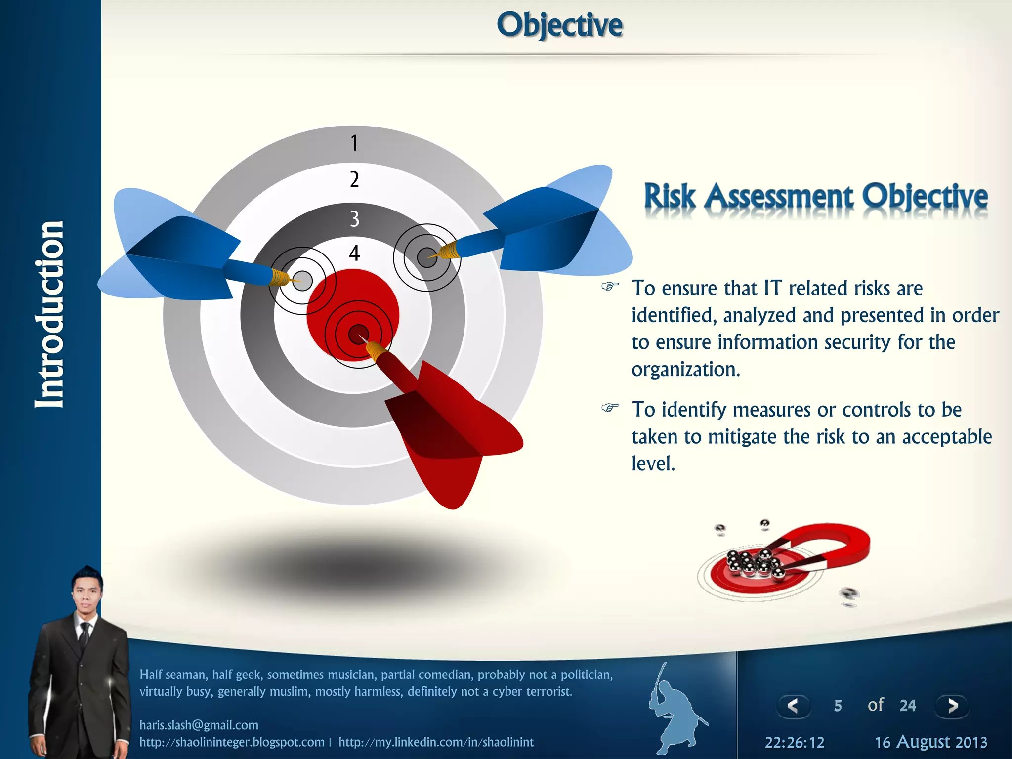 5 of 24
Half seaman, half geek, sometimes musician, partial comedian, probably not a politician,
virtually busy, generally muslim, mostly harmless, definitely not a cyber terrorist.
haris.slash@gmail.com
http://shaolininteger.blogspot.com | http://my.linkedin.com/in/shaolinint 16 August 201322:26:12
Introduction
Objective
 To ensure that IT related risks are
identified, analyzed and presented in order
to ensure information security for the
organization.
 To identify measures or controls to be
taken to mitigate the risk to an acceptable
level.
1
2
3
4
 