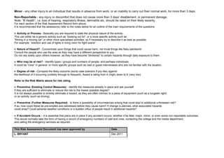 Minor - any other injury to an individual that results in absence from work, or an inability to carry out their normal work, for more than 3 days.
Non-Reportable - any injury or discomfort that does not cause more than 3 days’ disablement, or permanent damage.
Note: “Ill Health”, i.e. loss of hearing, respiratory illness, dermatitis etc. should be rated on their likely severity.
For each section of the Risk Assessment Record form above,
it is recommended that the assessor(s) refer to the notes below for an outline of the main requirements of the questions:

• Activity or Process - Basically you are required to state the physical nature of the activity.
This can either be a generic activity such as “booking out kit”, or a more specific activity such as
“filming in a moving car” or other more specialised activities; so if necessary try to describe it as best as possible.
For example: “erection and use of lights in living room for fight scene”.

• Nature of Hazard? - Concentrate upon things that could cause harm, not trivial things like flaky paintwork!
Consult the people who use the area as they may have a different perspective to you.
Do not rely solely upon others however, as they have become “blinkered” to certain hazards through daily exposure to them.

• Who may be at risk? - Identify types / groups and numbers of people, and perhaps individuals.
It could be “crew” in general, or more specific groups such as cast or guest interviewees who are not familiar with the location.

• Degree of risk - Compare the likely outcome (worst case scenario if you like) against
the likelihood of it occurring (unlikely through to frequent). Award a rating from A (high) down to E (very low).

Refer to the Risk Matrix above for risk rating.

• Preventive (Existing Control Measures) - Identify the measures already in place and ask yourself
if they are sufficient to eliminate or reduce the risk to the lowest possible degree?
It is not always possible to entirely eliminate a hazard, as they are often intrinsic to a piece of equipment (such as a tungsten light)
or an activity (such as driving).

• Preventive (Further Measures Required) - Is there a possibility of circumstances arising that could lead to additional unforeseen risk?
If so, how could these be pre-empted and addressed before they cause harm? If change is planned, what associated hazards
could arise? Could adverse weather conditions or a sudden influx of people result in additional hazards?

• If Accident Occurs – it is essential that plans are in place if any accident occurs, whether it be fatal, major, minor, or even some non-reportable outcomes.
This would normally take the form of having a record of emergency numbers of cast and crew, contacting the college and the media department,
and calling the emergency services as required.

This Risk Assessment Document has been approved by                                     Date
L. BRYANT                                                                              Dec 2011
 