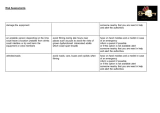 Risk Assessments
damage the equipment someone nearby that you are need in help
and alert the authorities
an unstable person depending on the time
could leave a location unstable from drinks
could interfere or try and harm the
equipment or crew members
avoid filming during late hours near
places such as pubs to avoid the risks of
grown dysfunctional/ intoxicated adults
which could sparr trouble
have on hand mobiles and a medkit in case
of an emergency
inform a parent if possible
or if this option is not available alert
someone nearby that you are need in help
and alert the authorities
vehicles/roads avoid roads, cars, buses and cyclists when
filming
have on hand mobiles and a medkit in case
of an emergency
inform a parent if possible
or if this option is not available alert
someone nearby that you are need in help
and alert the authorities
 