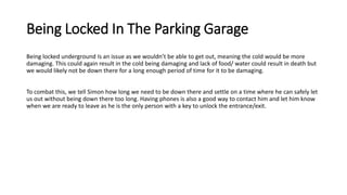 Being Locked In The Parking Garage
Being locked underground Is an issue as we wouldn’t be able to get out, meaning the cold would be more
damaging. This could again result in the cold being damaging and lack of food/ water could result in death but
we would likely not be down there for a long enough period of time for it to be damaging.
To combat this, we tell Simon how long we need to be down there and settle on a time where he can safely let
us out without being down there too long. Having phones is also a good way to contact him and let him know
when we are ready to leave as he is the only person with a key to unlock the entrance/exit.
 