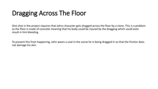 Dragging Across The Floor
One shot in the project requires that Johns character gets dragged across the floor by a clone. This is a problem
as the floor is made of concrete meaning that his body could be injured by the dragging which could even
result in him bleeding.
To prevent this from happening, John wears a coat in the scene he is being dragged in so that the friction does
not damage his skin.
 