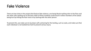 Fake Violence
There are two shots in the project that feature fake violence, one being Nicole tackling John to the floor and
the other John tackling me to the floor. Both of these incidents could result in either members of the attack
being hurt by hitting the floor hard or by clashing with the other person.
To prevent this, we make sure to lay down soft cushioning for the landing, such as coats, and make sure that
each individual is not tackled too hard to prevent serious injury.
 