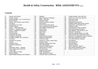 Health & Safety Construction RISK ASSESSMENTS 96 pages
Page 1 of 92
Contents
01 General Site Activities 29 Nightwork 57 Powder-Actuated Tools (Hilti Gun)
02 Abrasive Wheels 30 Night Emergency Procedures 58 HDPE Pipe - Butt Fusion Machine
03 Aircraft Overhead see 41 for Working Airside 31 Noise – high levels 59 Directional Drilling
04 Buried Services 32 Overhead cables 60 Paint Spray Guns
05 Cement, Wet Concrete, Grout & Mixer 33 Paving Bituminous & Milling 61 Managing Sub-contractors
06 Concreting 34 Pipe Jacking 62 Operating Plaster Mixer Spray machine
07 Compressors & Air Tools 35 Pinch Points & Hand Injuries 63 Hydrochloric Acid Handling & Use
08 Confined Spaces 36 Plant, Equipment & Plant Operators 64 Cladding to Roofs
09 Cranes - Lifting Operations 37 Plant Repairs & Maintenance 65 Fixing Windows, Doors & Glazing
10 Deliveries – Unloading & Storage 38 Plant Collision 66 Roof Waterproofing Membrane
11 Driving – Dangerous & Unsafe 39 Reinforcement 67 Roof Sheeting - Roll Forming on site
12 Electrical Tools 40 Road Works 68 Demolition of Buildings
13 Electrical Works 41 Road Saw 69 Working on Median beside Live Traffic
14 Employees New Starts 42 Scaffolding 70 Cable & Coiled Duct Laying from Drums
15 Emergency Procedures 43 Steel Structures Erection 71 Demolition of Underground Tanks & Pipelines
16 Excavations, Backfilling, Filling & Earthworks 44 Welding & Cutting Metal 72 Butt Fusion Welding of PE Pipes
17 Excavators 45 Working at Height 73 Cold Milling Machine Operation
18 Falsework & Formwork 46 Working On, Above or Near Water 74 Shot Blasting
19 Fencing 47 Working Airside 75 Not Wearing PPP
20 Fuelling & Oiling 48 Operating Vibrating Hand Tools 76 Working Indoors
21 Hazardous Substances 49 Poor Housekeeping 77 Working Outdoors
22 Heat 50 Working in Sewer Manhole 78 HAVS (Hand-arm vibration )
23 Hydrostatic Testing - Pipelines 51 Felling Trees by Cutting 79 Rock Drilling & Blasting in Quarry
24 Joints Sealing with hot Bitumen 52 Post Tensioning 80 Pipeline Inspection by CCTV
25 Lorries Hiab 53 Hydraulic Pump & Jack
26 Lorries Tippers & Trailers 54 Traffic Management
27 Manual Handling 55 Auger Boring with Casing
28 MEWP Mobile Elevating Work Platforms 56 Concrete Saws & Core Drills etc
 