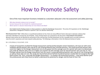 How to Promote Safety
      One of the most important functions initiated as a volunteer advocate is the risk assessment and safety planning.
•     Why does domestic violence turn to murder?
•     Can we measure the risk of death for a battered woman?
•     Which women in abusive relationships are most likely to be killed?

      One helpful tool for finding answers to these questions is called the Risk/Danger Assessment. The series of 15 questions on the Risk/Danger
      Assessment is designed to measure a woman’s risk in an abusive relationship.

Risk Assessment Tool: While there is no perfected prediction of risk, there are many different factors that exist in domestic violence that
have been identified to increase the risk of fatality. Some of these factors are contained on the document “RISK/DANGER ASSESSMENT”.
Because many victims do not identify the seriousness of the risk they face, the Risk Assessment can be a valuable tool to use with victims to
raise the victim’s awareness and move towards safety planning. The following is information is from the National Institute of Justice

NIJ JOURNAL/ISSUENO.250

•     A team of researchers studied the Danger Assessment and found that despite certain limitations, the tool can with some
      reliability identify women who may be at risk of being killed by their intimate partners. The study found that women who
      score 8 or higher on the Danger Assessment are at very grave risk (the average score for women who were murdered was
      just under 8). Women who score 4 or higher are at great risk (the average score for abused women was just over 3). The
      findings indicate that the Danger Assessment tool can assist in assessing battered women who may be at risk of being killed
      as well as those who are not. The study also found that almost half the murdered women studied did not recognize the high
      level of their risk. Thus, a tool like the Danger Assessment— or another risk assessment process— may assist women (and
      the professionals who help them) to better understand the potential for danger and the level of their risk.
 