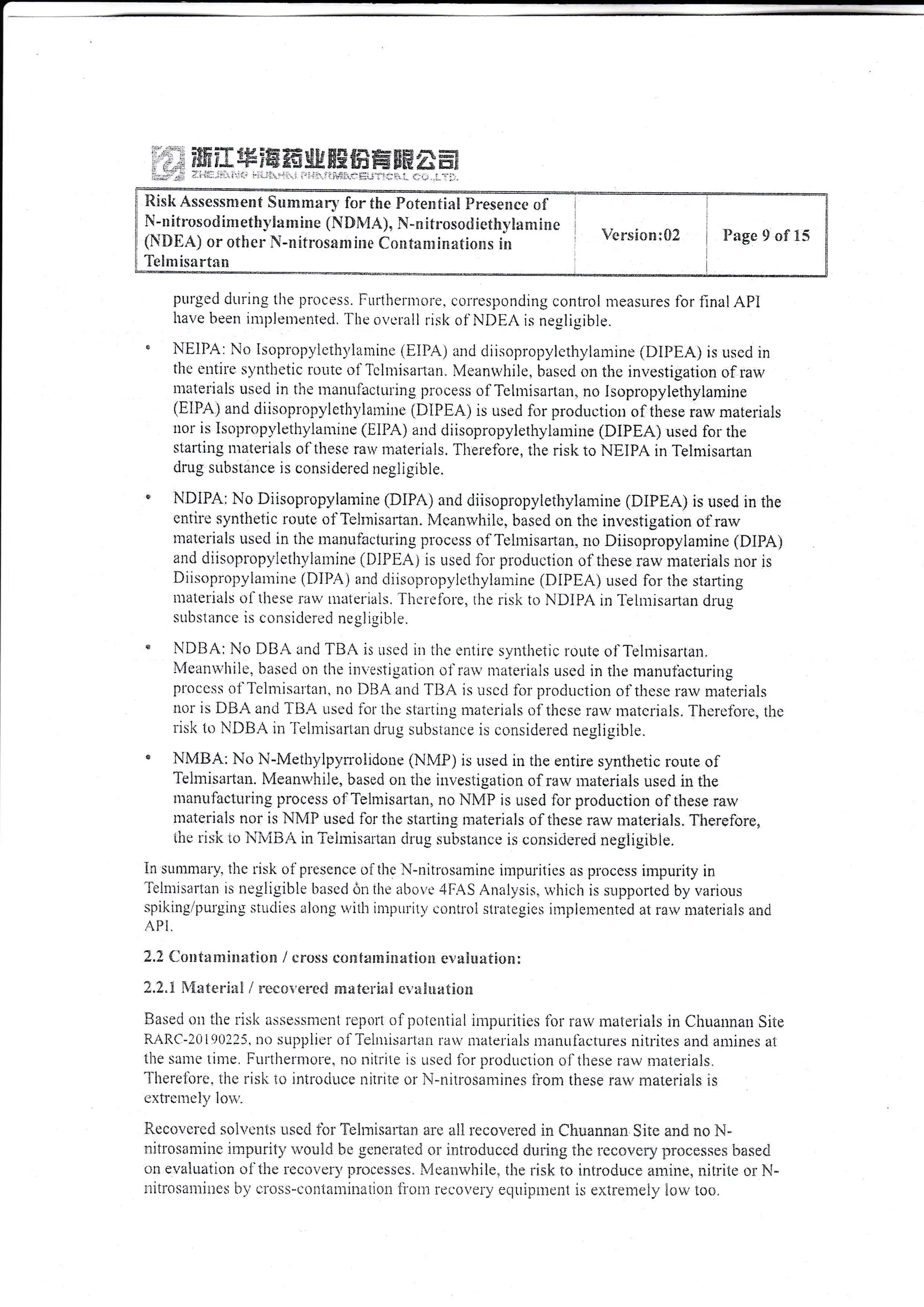 EEF ;Y'f,&{* !* ?H aEEr ffiE! {}'a # *H rTt ffi
sHE ,-! ;f; j W &El jtE trX &fi H5 SEE d.e- EEX
]:..]i::..l':.|..:..:.,..:,:;:].1;::i:'-.']:-l
purged dtrrin-e tlte pitlcess. i:urtheriuore, corresponding controI n-]easures {br iinal API
have Lreen ir"u1;lentented. 'flrc ovetall risk of NDHA is negiigible.
NEIPA: No isoplopylcthylarninc (i1lPA) and diisopropylctl"ry,ianrrne (DIFEA) is usecl in
lltc entire syntlietic rouic oll'cliriisaltan. Meanu,hile. hasecl on the ini,estigation of raw
ntatel'ials useci in the tlauttlactr,iring process of'Te Inrisartal], no Isopropylethylamine
(EIPA; and diisoprt"rpl,lctlrl,lanTine (DIPEA) is used for production of tbese raw rnateriais
ttor is Isopt"opl'leth,vlan"rine (fllA) anri diisopropyleth.v-laniine (DIPEA) used fbr the
starting nraterials of'tirese ral nraterials. Therefbre, the risk ro NEIPA in Telmisartan
drug siibstance is considered negligibie.
N,DIPA; No Diisopropylamine (DfPA) and diisopropviethylamine (DIPEA) is usecl in the
entirc synthetic t"oute of Teimisartan. Mcanlvliilc. bascci on thc investigation olrau,
matcrials usccl in the manriihcturing proccss of Te lnrisarran, 1lo Diisopropylaminc (DIPA)
attd dii,copropylethylaniine (tllPHAi is used ibr production of these i'arv n:arerials nor is
Diisopropvlatnine (DIPA) a;rd cliisopropylcthylaminc (DIPEA) usecl foi tlie starting
tttaterials of these larv uraierials, Tirclciole, the ris1.l. to NDlPA in'feIr.nisartan drug
subslancc is corrsiclercd ncgiigible.
NDiIA: No DB: rnrJTBA is Lrscd in thc cntirc syntlreiic rouie ol'Telrnisartall,
I4ealtl'lti1c. irasr-:d on the iilr,estiglrtion ol'l'iltv tlateliais used in tiic manufacturirr-u
proctss of'J'clnrisartail, no DIIA anrlI'liA is uscd ii;r produclion olthese rarv materials
nor is IfBr and TLIA irscti ibt liic stalting niatcrials of thcsc rau, rnarcrials. Tliercftrie, thc
iisk to NDBA in'lcirlisarran c{iug subsiarce is considered negligibie.
NMBA; No N-Meihylpyroiidone (NIr4P) is used in the entire synthetic rouie of
Telmisai'tan. Nileanu,hile, based on the investigation of rau, uraterials used in the
ntanufactitling process oi'Tehuisarlarl, no IrlN4F is used lor production of these rarv
ntateria!s nor is Nh{P used 1'or thc slartir:g n:aterials of these raw n:atcriais. Therefore.
ihr lisi< llr iririii.r in Tr:itnisariatt rit'ug srii''starice is cLrnsidelsci negligrblc.
In suntmarv. tlte rrsk of plesence oltl'le N-nitrilsanrine inrpuritics ils process impurity in
-i-eimisartan
is riegligible bascrl oLr the at"iovc 4FAS Anal,vsis. u,hic'ir is sr-tpportec.i by varioris
spiking/pr:r'gitts stitclies alr)l1g yith it.npirrilr, eonlloi straregies inrpicnicntecl at raw n:aterials ancl
API,
2.? {iorrf**ii:l:rtlon / cross cc*tzlnrinatiom er,*!urtiolt:
f "2.i .iatcr"ilil ,/ :'ecr;-' rl'eri s^trxtci'iui cr':i lrrirtic'u
Basec.l ott lhe iisl< assessnicr"rt icpoll ilf pt:tciitial inii:itrities fbr rarv:laierials in Ci:uannan Site
R/rRC-2til90ll5. tto supplicr olTclurisariirrr ra: nratcr-ia1s manuiiictures nitr"ites arrtJ amines ai
1he srnie tirle, Furthernturc. uo riitrire is LrsecJ ior i:roduc'rion ol'thcse raw r:raleriais.
l'lierctrbrc. thc ris'il ic introriuce iritriie or l'i-nilrosanrines iion; these raw materials is
extrci:tej, lotr'"
Rccovclcri soli:cttts uscd ttr:"fulmrsartan are all recor,*t'ed in Chuannan Site and no i'j-
nitrosamjtic iitrpurity rvouiri !:r scneiatcd o: irtroduccd dulir:g ihc le covciy processes based
on evailtatioi: c:f ihe rccilver-),processcs. l,'iear:rr,,hile" tlre risk io introduce amine, irilrite or N-
:iitrosalltii;cs '*1'el'cris-cor:iarr;ineijoir il'or:r reeoveiy eclri;tincnt is extrei:rei1.' icvi, lco.
Rish Assessmen€ Summary for the Potentia! preseirce oi
N-n ifrr:socl inr ethy,ir*ritie (l{D1,!,4), N-* itrosorl ietiiS,lamr!ilc
{Ni}EA) or o{her }i-nitrosaauirac Co*fiti*!n:rtioxs !n
Te imisartrtn
trsiom:{}2 Page 9 of 35
 
